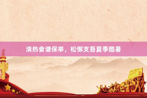 清热食谱保举，松懈支吾夏季酷暑