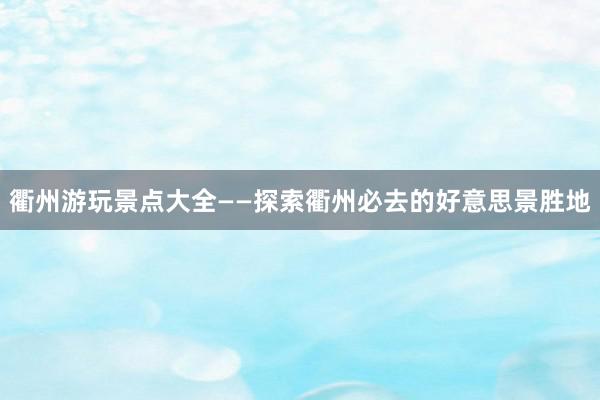 衢州游玩景点大全——探索衢州必去的好意思景胜地