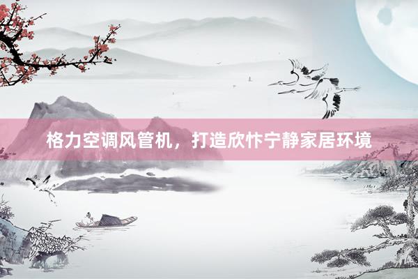 格力空调风管机，打造欣忭宁静家居环境