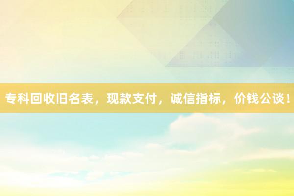 专科回收旧名表，现款支付，诚信指标，价钱公谈！