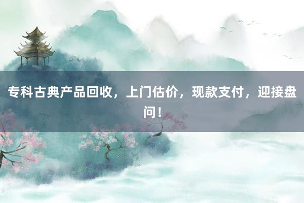 专科古典产品回收，上门估价，现款支付，迎接盘问！