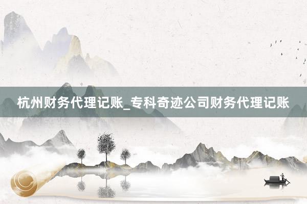 杭州财务代理记账_专科奇迹公司财务代理记账