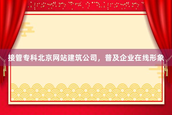 接管专科北京网站建筑公司，普及企业在线形象