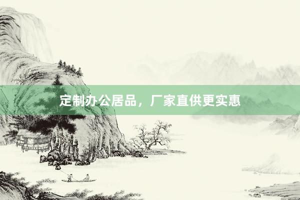 定制办公居品，厂家直供更实惠